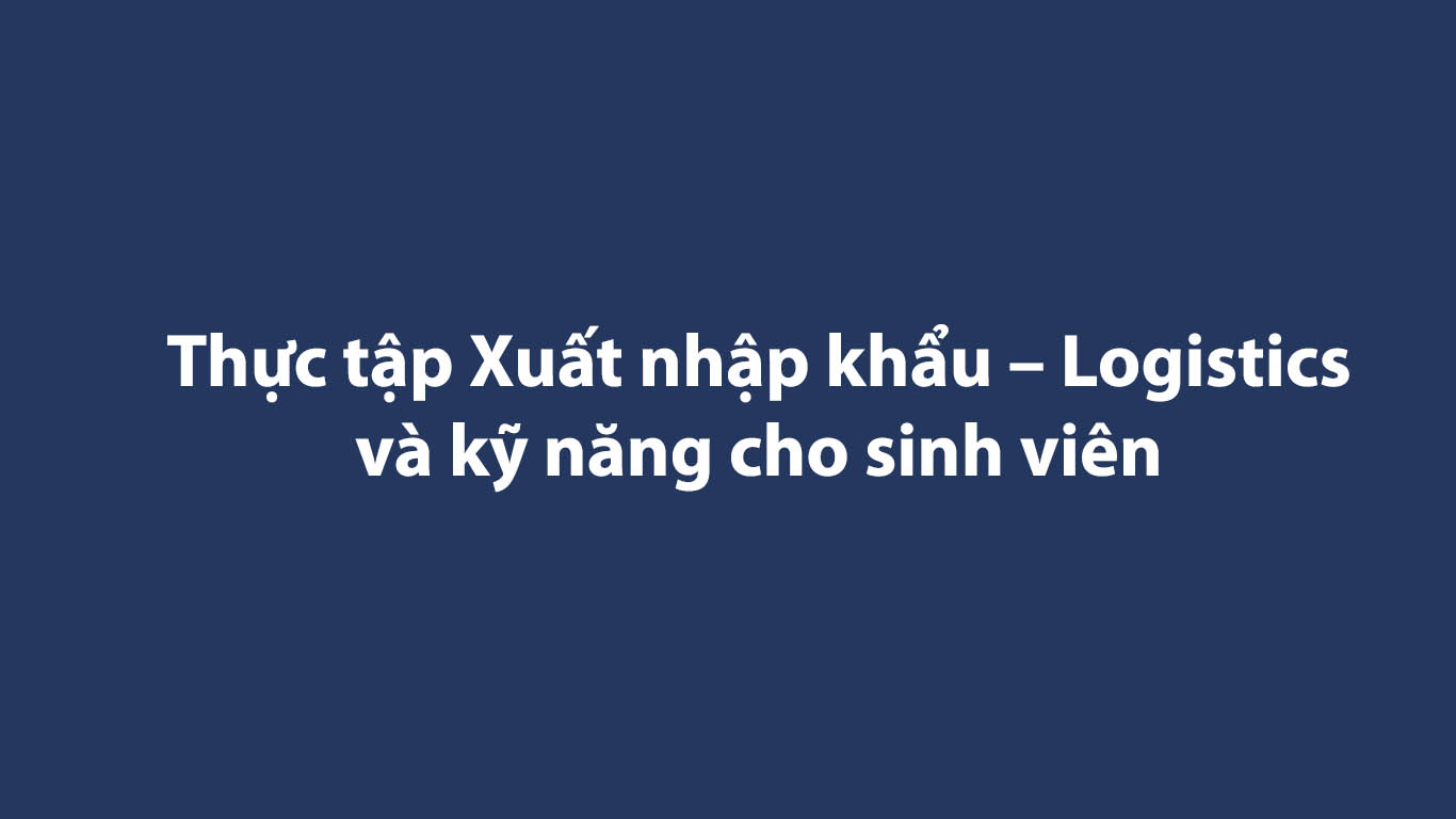 Thực tập Xuất nhập khẩu – Logistics và kỹ năng cho sinh viên