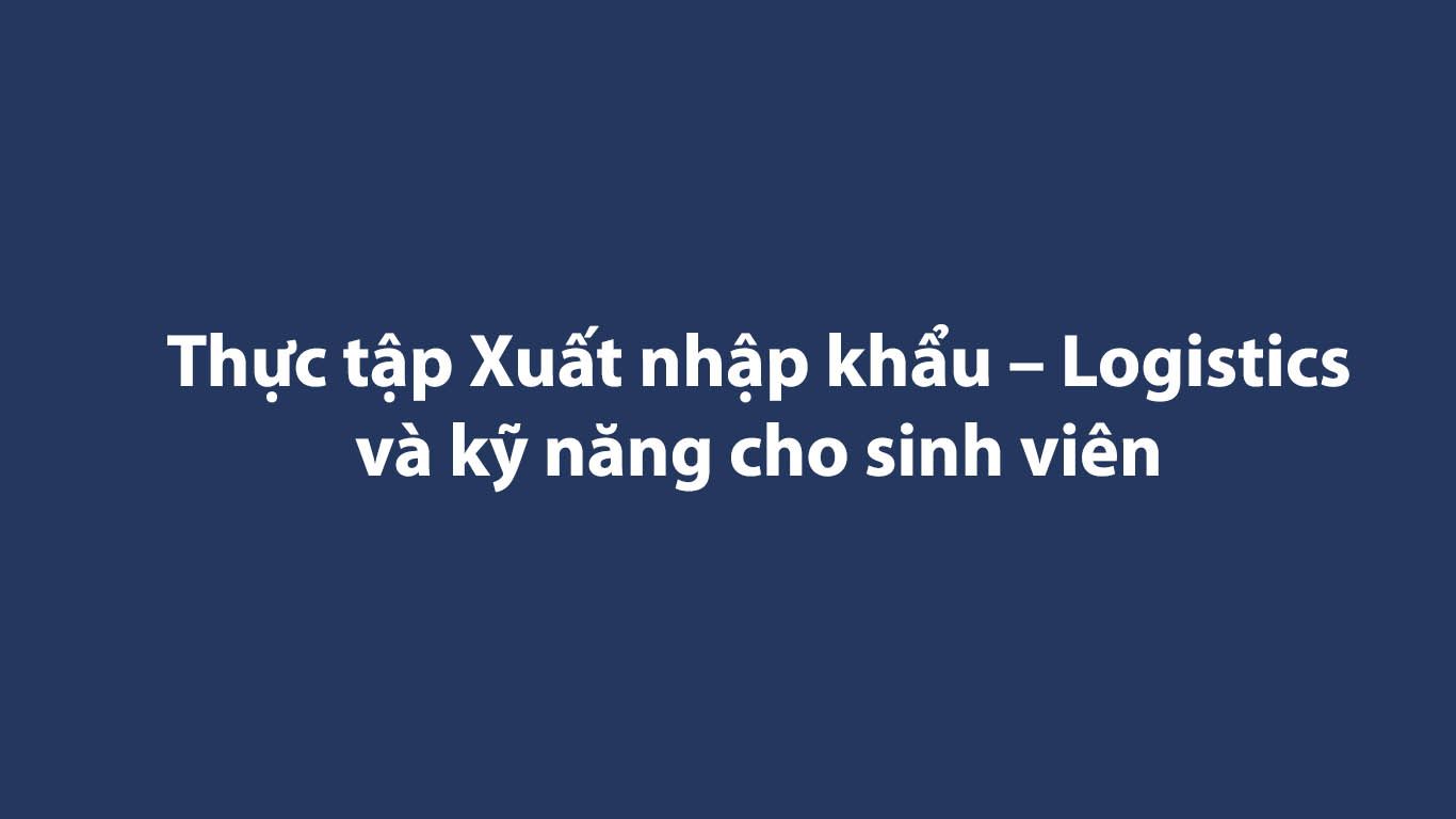 Thực tập Xuất nhập khẩu – Logistics và kỹ năng cho sinh viên